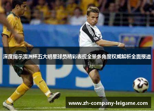 深度揭示澳洲杯五大明星球员精彩表现全景多角度权威解析全面报道