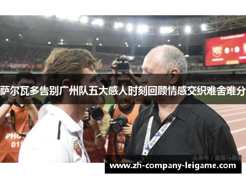 萨尔瓦多告别广州队五大感人时刻回顾情感交织难舍难分