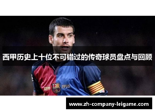 西甲历史上十位不可错过的传奇球员盘点与回顾