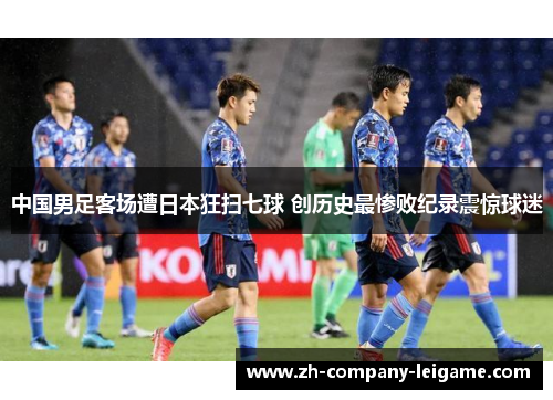 中国男足客场遭日本狂扫七球 创历史最惨败纪录震惊球迷